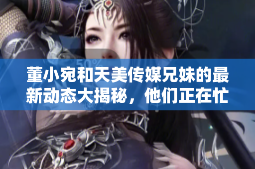 董小宛和天美传媒兄妹的最新动态大揭秘，他们正在忙着做什么？