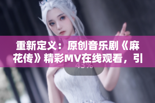 重新定义：原创音乐剧《麻花传》精彩MV在线观看，引领视听新体验