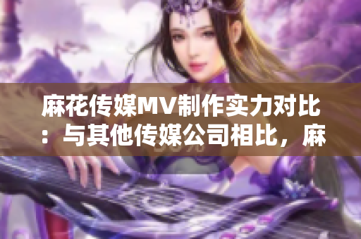 麻花传媒MV制作实力对比：与其他传媒公司相比，麻花传媒在MV制作方面有哪些优势？
