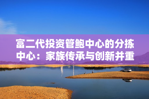 富二代投资管鲍中心的分拣中心：家族传承与创新并重