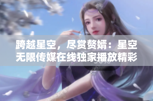 跨越星空，尽赏赘婿：星空无限传媒在线独家播放精彩电视剧