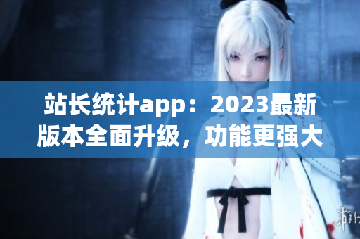 站长统计app：2023最新版本全面升级，功能更强大