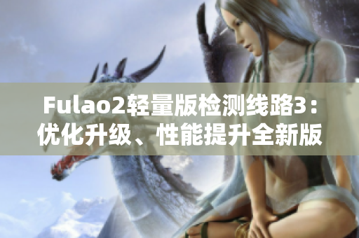 Fulao2轻量版检测线路3：优化升级、性能提升全新版发布，让您体验更流畅的使用感受