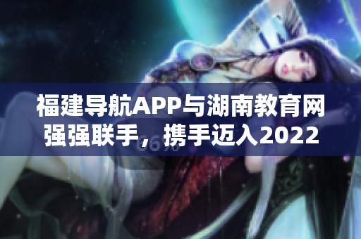 福建导航APP与湖南教育网强强联手，携手迈入2022年新征程