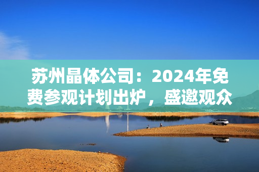 苏州晶体公司：2024年免费参观计划出炉，盛邀观众亲身体验晶莹世界！