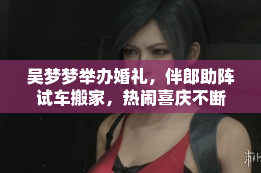 吴梦梦举办婚礼，伴郎助阵试车搬家，热闹喜庆不断