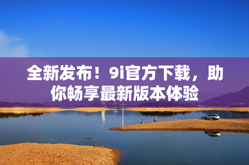 全新发布！9i官方下载，助你畅享最新版本体验