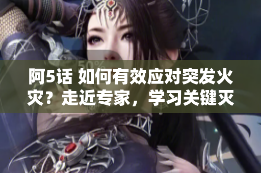 阿5话 如何有效应对突发火灾？走近专家，学习关键灭火技巧