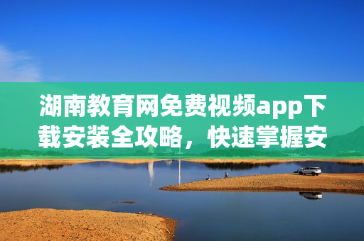 湖南教育网免费视频app下载安装全攻略，快速掌握安装步骤