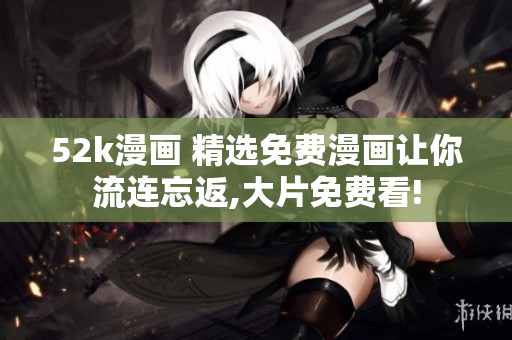 52k漫画 精选免费漫画让你流连忘返,大片免费看!