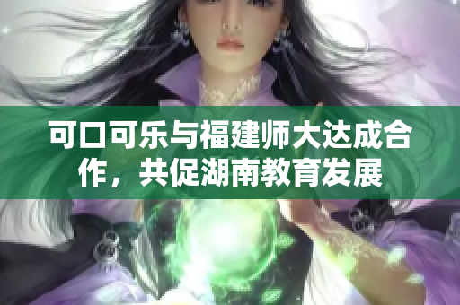 可口可乐与福建师大达成合作，共促湖南教育发展