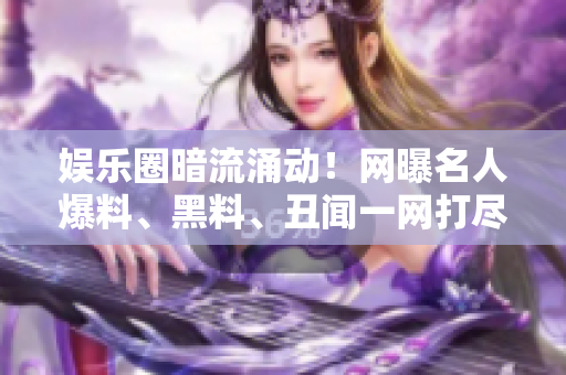 娱乐圈暗流涌动！网曝名人爆料、黑料、丑闻一网打尽