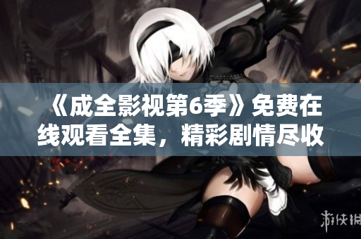 《成全影视第6季》免费在线观看全集，精彩剧情尽收眼底