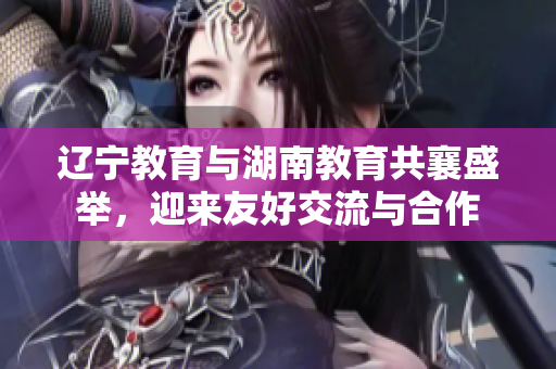 辽宁教育与湖南教育共襄盛举，迎来友好交流与合作