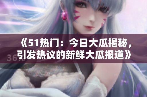 《51热门：今日大瓜揭秘，引发热议的新鲜大瓜报道》