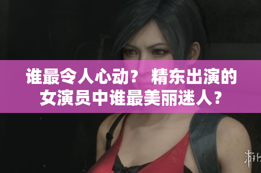 谁最令人心动？ 精东出演的女演员中谁最美丽迷人？