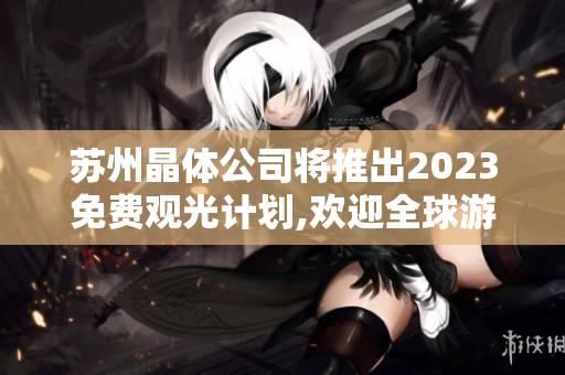 苏州晶体公司将推出2023免费观光计划,欢迎全球游客莅临参观