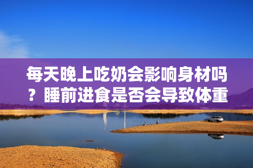 每天晚上吃奶会影响身材吗？睡前进食是否会导致体重增加？