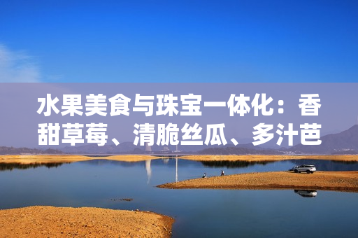 水果美食与珠宝一体化：香甜草莓、清脆丝瓜、多汁芭乐搭配酥脆鸭脖和翠绿手镯