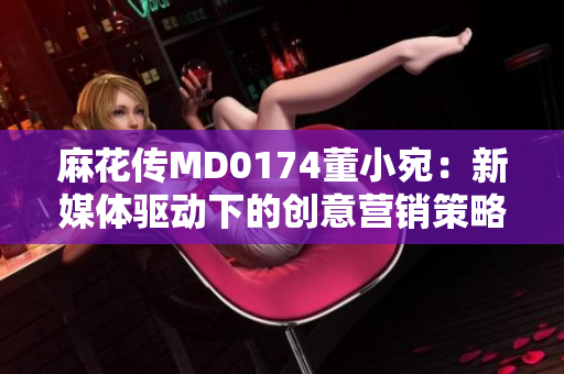 麻花传MD0174董小宛：新媒体驱动下的创意营销策略解析