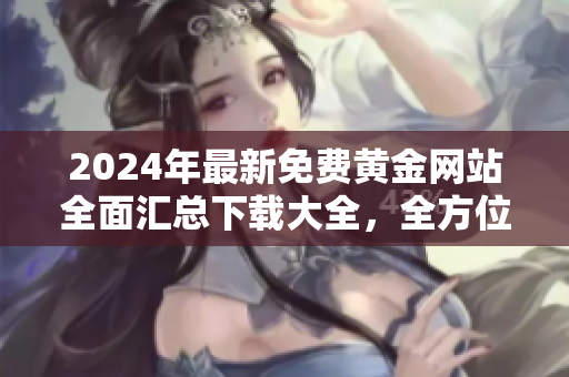 2024年最新免费黄金网站全面汇总下载大全，全方位分享黄金投资资源指南