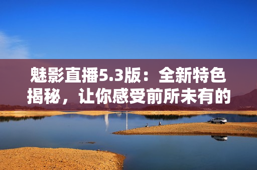 魅影直播5.3版：全新特色揭秘，让你感受前所未有的直播体验