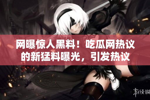 网曝惊人黑料！吃瓜网热议的新猛料曝光，引发热议