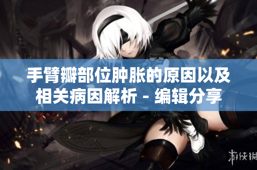 手臂瓣部位肿胀的原因以及相关病因解析 - 编辑分享