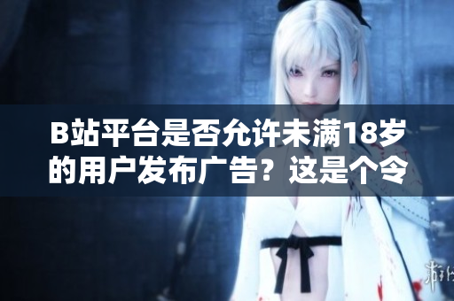 B站平台是否允许未满18岁的用户发布广告？这是个令人关注的问题!