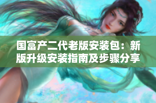 国富产二代老版安装包：新版升级安装指南及步骤分享