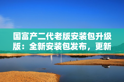 国富产二代老版安装包升级版：全新安装包发布，更新更全面，功能更强大