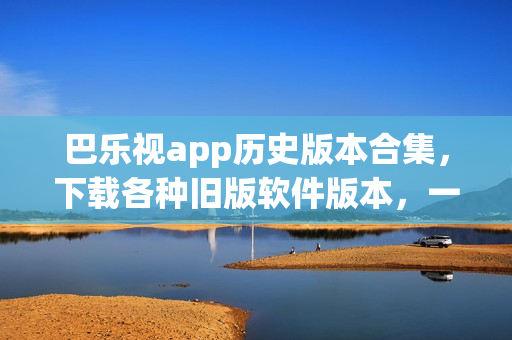 巴乐视app历史版本合集，下载各种旧版软件版本，一键下载体验经典版本