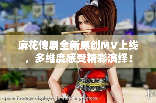 麻花传剧全新原创MV上线，多维度感受精彩演绎！