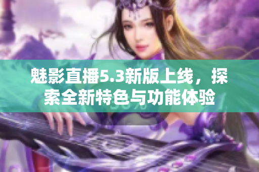 魅影直播5.3新版上线，探索全新特色与功能体验