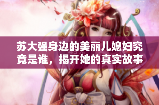 苏大强身边的美丽儿媳妇究竟是谁，揭开她的真实故事