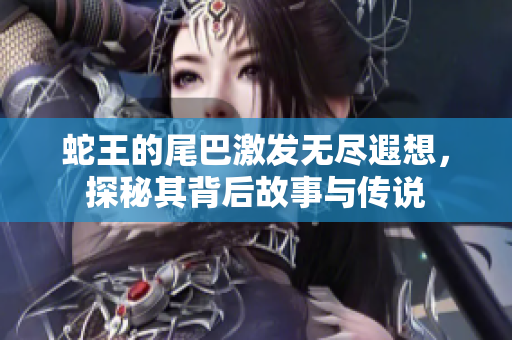 蛇王的尾巴激发无尽遐想，探秘其背后故事与传说
