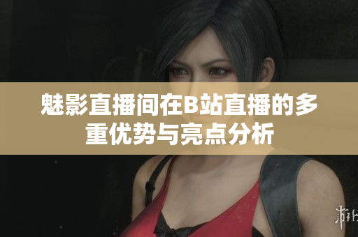 魅影直播间在B站直播的多重优势与亮点分析