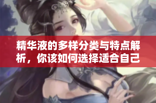 精华液的多样分类与特点解析，你该如何选择适合自己的产品