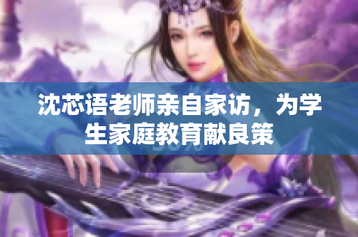 沈芯语老师亲自家访，为学生家庭教育献良策