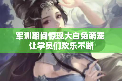 军训期间惊现大白兔萌宠 让学员们欢乐不断