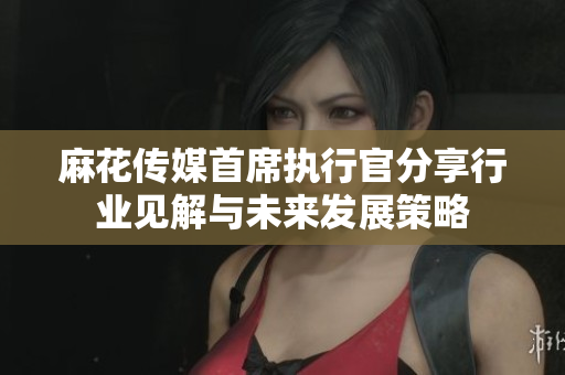 麻花传媒首席执行官分享行业见解与未来发展策略