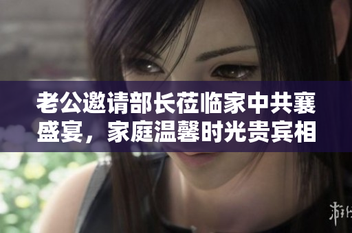 老公邀请部长莅临家中共襄盛宴，家庭温馨时光贵宾相聚