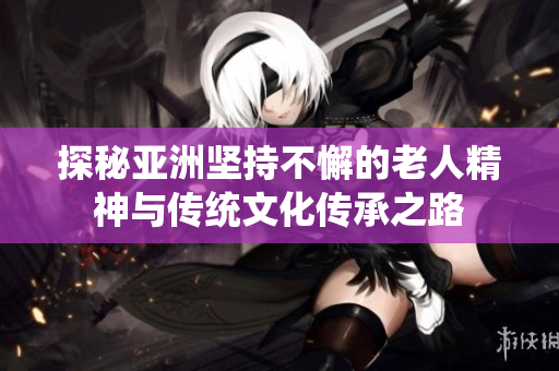 探秘亚洲坚持不懈的老人精神与传统文化传承之路