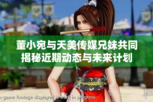 董小宛与天美传媒兄妹共同揭秘近期动态与未来计划