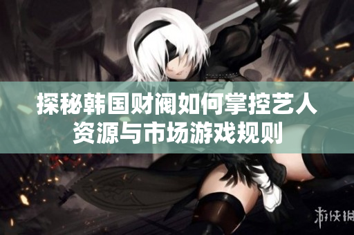 探秘韩国财阀如何掌控艺人资源与市场游戏规则