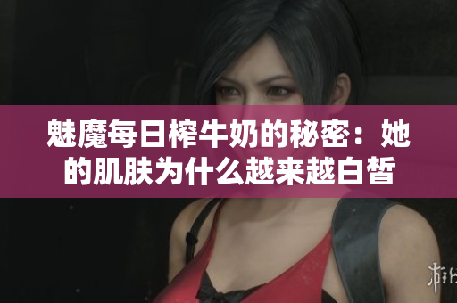 魅魔每日榨牛奶的秘密：她的肌肤为什么越来越白皙