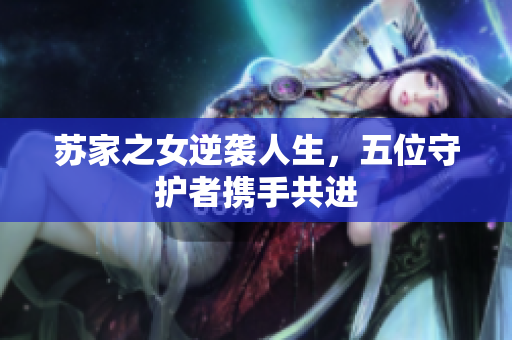 苏家之女逆袭人生，五位守护者携手共进