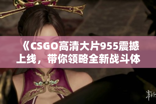 《CSGO高清大片955震撼上线，带你领略全新战斗体验》