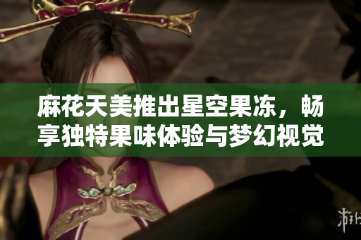 麻花天美推出星空果冻，畅享独特果味体验与梦幻视觉盛宴