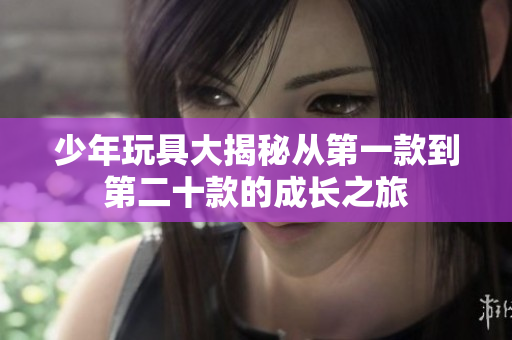 少年玩具大揭秘从第一款到第二十款的成长之旅